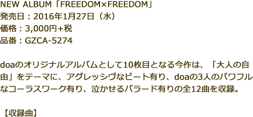 NEW ALBUM「FREEDOM×FREEDOM」発売日：2016年1月27日（水）価格：3,000円+税品番：GZCA-5274doaのオリジナルアルバムとして10枚目となる今作は、「大人の自由」をテーマに、アグレッシヴなビート有り、doaの3人のパワフルなコーラスワーク有り、泣かせるバラード有りの全12曲を収録。